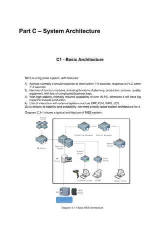 Part C – System Architecture
C1 - Basic Architecture
MES is a big scale system, with features:
1) Act fast, normally it should response to client within 1~5 seconds, response to PLC within
1~2 seconds.
2) Has lots of function modules, including functions of planning, production, process, quality,
equipment, with lots of complicated business logic.
3) With high stability, normally requires availability of over 99.5%, otherwise it will have big
impact to lineside production.
4) Lots of interaction with external systems such as ERP, PLM, WMS, LES.
So to ensure its stability and availability, we need a really good system architecture for it.
Diagram 2.3-1 shows a typical architecture of MES system.
Diagram 3.1-1 Basic MES Architecture
 