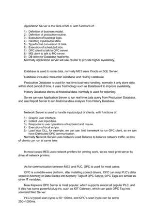 Application Server is the core of MES, with functions of:
1) Definition of business model.
2) Definition of production routine.
3) Execution of business logic.
4) Handling input/output data.
5) Type/format conversion of data.
6) Execution of scheduled jobs.
7) OPC client to talk to OPC server.
8) MQ client to talk to MQ server.
9) DB client for Database read/write.
Normally application server will use cluster to provide higher availability.
Database is used to store data, normally MES uses Oracle or SQL Server.
Database includes Production Database and History Database.
Production Database is used for real time business handling, normally it only store data
within short period of time, it uses Technology such as DataGuard to improve availability.
History Database stores all historical data, normally is used for reporting.
So we can use Application Server to run real time data query from Production Database,
and use Report Server to run historical data analysis from History Database.
Network Server is used to handle input/output of clients, with functions of:
1) Graphic user interface.
2) Collect user input data.
3) Response to user operations of keyboard and mouse.
4) Execution of local scripts.
5) Load local DLL, for example, we can use .Net framework to run OPC client, so we can
have Distributed OPC communication.
Normally Network Server uses Network Load Balance to balance network traffic, so lots
of clients can run at same time.
In most cases MES uses network printers for printing work, so we need print server to
drive all network printers.
As for communication between MES and PLC, OPC is used for most cases.
OPC is a middle-ware platform, after installing correct drivers, OPC can map PLC’s data
stored in Memory or Data Blocks into Memory Tags of OPC Server, OPC Tags are similar as
other IT variables.
Now Kepware OPC Server is most popular, which supports almost all popular PLC, and
it also has some powerful plug-ins, such as IOT Gateway, which can pack OPC Tag into
standard Web Server.
PLC’s typical scan cycle is 50~100ms, and OPC’s scan cycle can be set to
250~1000ms.
 