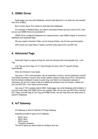 3. ODBC Driver
DataLogger can only write Database, cannot read data from it, so data can only transfer
from PLC to MES.
But in some cases, PLC needs to read data from Database.
For example in Welding Shop, we need to download Orders and sync time to PLC, then
we can use ODBC Driver to accomplish it.
ODBC Driver configures Database as a special device, uses ODBC engine to connect to
Database and read/write data.
We can create 2 interface Table, one for storing Orders, one for time synchronization.
OPC server can read these 2 Tables, and then write data to PLC via OPC DA.
4. Advanced Tags
Advanced Tags is a group of plug-ins, here we introduce the most popular one – Link
Tag.
Link Tag can link 2 tags, so if 1st
tag changes its value, then 2nd
tag will change
automatically.
Here we introduce 2 use cases.
Use case 1: PLC communication. We do assembly in area A, and do checking in area B.
If we failed checking in area B, then Andon system needs to notify area A PLC. Considering
that the distance between 2 areas is quite long, and there’s not interaction between 2
processes. So we don’t need to add any additional hardware such as Coupler, instead we
can use OPC DA + Link Tag to communicate.
Use case 2: PLC updates data to MES. DataLogger can write Database with limitation: it
can only insert data. But ODBC Driver can update Table. So we can use OPC DA to monitor
PLC Tags, and with help of Link Tag and ODBC Driver, we can map them into data which is
stored in Database.
5. IoT Gateway
IoT Gateway is short of Internet of Things Gateway.
Kepware provides 4 types of IoT Gateway:
- MQTT client
- REST client
- REST server
- ThingWorx Gateway
The first 3 types are quite simple to configure and use.
 