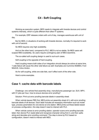 C4 - Soft Coupling
Working as execution system, MES needs to integrate with lineside devices and control
systems intensely, which is quite different than other IT systems.
For example, ERP releases orders with unit of day, manages warehouse with unit of
day.
But for MES, in situations of working with lineside devices, normally it’s required to work
with unit of second.
So MES requires very high availability.
And on the other hand, compared to PLC, MES is not so stable. So MES users will
suspect MES availability. So users require contingency plan of MES downtime.
The so-called soft coupling design is used to suit such cases.
Soft coupling is the opposite of hard coupling.
Hard coupling means both sides of an integration should always be active at same time,
1 side failure will cause the other side failure as well. Examples are Cummins NGMES, Ford
NGAVS, Volvo Andon.
As for soft coupling, while one side fails, won’t affect work of the other side.
Here’s some examples.
Case 1: cache data with barcode labels
Challenge: one vehicle final assembly shop, manufactures passenger car, SUV, MPV,
with 51 jobs per hour, how to ensure devices error proofing?
Solution: Print out error proofing barcode labels in assembly sheet.
When vehicle leaves PBS Out, MES prints out assembly sheet of it, with error proofing
barcode labels of all devices. Each label includes all necessary information such as model
type, process parameters for one device at one station. MES prints out these labels based
on process configuration, this step doesn’t need to interact with PLC.
When vehicle comes to error proofing station, operator scans error proofing barcode
label, then device PLC reads label and recognize character string from it, and then splits
string and decodes error proofing command. This step is done by PLC based on
configuration, doesn’t need to interact with MES.
 