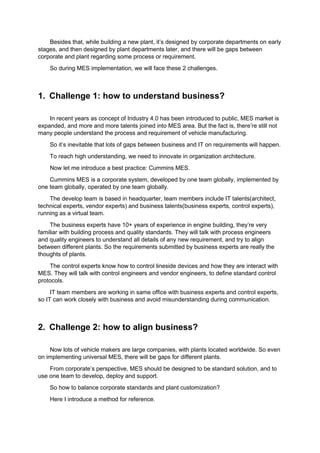 Besides that, while building a new plant, it’s designed by corporate departments on early
stages, and then designed by plant departments later, and there will be gaps between
corporate and plant regarding some process or requirement.
So during MES implementation, we will face these 2 challenges.
1. Challenge 1: how to understand business?
In recent years as concept of Industry 4.0 has been introduced to public, MES market is
expanded, and more and more talents joined into MES area. But the fact is, there’re still not
many people understand the process and requirement of vehicle manufacturing.
So it’s inevitable that lots of gaps between business and IT on requirements will happen.
To reach high understanding, we need to innovate in organization architecture.
Now let me introduce a best practice: Cummins MES.
Cummins MES is a corporate system, developed by one team globally, implemented by
one team globally, operated by one team globally.
The develop team is based in headquarter, team members include IT talents(architect,
technical experts, vendor experts) and business talents(business experts, control experts),
running as a virtual team.
The business experts have 10+ years of experience in engine building, they’re very
familiar with building process and quality standards. They will talk with process engineers
and quality engineers to understand all details of any new requirement, and try to align
between different plants. So the requirements submitted by business experts are really the
thoughts of plants.
The control experts know how to control lineside devices and how they are interact with
MES. They will talk with control engineers and vendor engineers, to define standard control
protocols.
IT team members are working in same office with business experts and control experts,
so IT can work closely with business and avoid misunderstanding during communication.
2. Challenge 2: how to align business?
Now lots of vehicle makers are large companies, with plants located worldwide. So even
on implementing universal MES, there will be gaps for different plants.
From corporate’s perspective, MES should be designed to be standard solution, and to
use one team to develop, deploy and support.
So how to balance corporate standards and plant customization?
Here I introduce a method for reference.
 