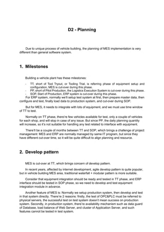D2 - Planning
Due to unique process of vehicle building, the planning of MES implementation is very
different than general software system.
1. Milestones
Building a vehicle plant has these milestones:
- TT, short of Tool Tryout, or Tooling Trial, is referring phase of equipment setup and
configuration, MES is cut-over during this phase.
- PP, short of Pilot Production, the Logistics Execution System is cut-over during this phase.
- SOP, Start of Production, ERP system is cut-over during this phase.
For ERP system, normally we’ll setup test system at first, then prepare master data, then
configure and test, finally load data to production system, and cut-over during SOP.
But for MES, it needs to integrate with lots of equipment, and we must use time window
of TT to test.
Normally on TT phase, there’re few vehicles available for test, only a couple of vehicles
for each shop, and will stop in case of any issue. But since PP, the daily planning quantity
will increase, so it’s not suitable for handling any test related to interface with equipment.
There’ll be a couple of months between TT and SOP, which brings a challenge of project
management: MES and ERP are normally managed by same IT program, but since they
have different cut-over time, so it will be quite difficult to align planning and resource.
2. Develop pattern
MES is cut-over at TT, which brings concern of develop pattern.
In recent years, affected by internet development, agile develop pattern is quite popular,
but in vehicle building MES area, traditional waterfall + modular pattern is more suitable.
Consider that equipment integration should be ready and tested in TT phase, and ERP
interface should be tested in SOP phase, so we need to develop and test equipment
integration module in advance.
Another feature of MES is: Normally we setup production system, then develop and test
in that system directly. There’re 2 reasons: firstly, the test of OPC&PLC must be referred to
physical servers, the successful test on test system doesn’t mean success on production
system. Secondly, in production system, there’re availability mechanism such as data guard
of Database, load balance of Web Server, and cluster of Application Server, and such
features cannot be tested in test system.
 