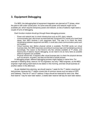 3. Equipment Debugging
For MES, the debugging/test of equipment integration are planned at TT phase, when
the plant is still under construction, for some area the power and network might not be
available yet, which requires temporary power and network, so lots of stations might need a
couple of turns of debugging.
Each function module should go through these debugging process:
- Power and network test, to check infrastructure such as O/S, client, network.
- Communication test, also known as heart beat test. Equipment PLC sends out a heart beat
signal, then MES receives it and responses back. This step is to check the basic
handshaking between equipment and MES, it could also check communication parts such
as Couplers.
- Virtual business test. Before physical vehicle is available, PLC/HMI sends out virtual
business data, then MES responses according to business logic and handshaking protocol
accordingly. The reason is that there’re only few vehicles available at TT phase, and
there’re lots of stations require debugging, so we need to do as many tests as possible
while IE engineers are available.
- Physical vehicle test. It happens after virtual business test, to check the physical devices
such as sensors, encoders, and also do final test of whole process.
In debugging phase, different debugging process might happen in same time. For
example in Welding Shop, there’re 10+ IE engineers, but only 1 MES engineer, so the MES
engineer might debug heart beat at one station in the morning, and test virtual business at
another station in the afternoon.
As per detailed time planning, we should reserve 1 week for the 1st
station covering all
test process, because the 1st
station covers lots of common issues such as setup of OPC
and Gateway. Then for 2nd
and 3rd
stations 3 days should be reserved for each one. After
that reserve 1 day for each later station. 2 weeks later reserve half day for each later station.
 
