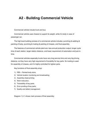 A2 - Building Commercial Vehicle
Commercial vehicle include truck and bus.
Commercial vehicle uses chassis to support its weight, while it’s body in case of
passenger car.
The high level building process of a commercial vehicle includes: punching & welding &
painting of body, punching & riveting & painting of chassis, and final assembly.
The features of commercial vehicle plant are: less annual production output, longer cycle
time of each station, larger station distance, and lower requirement of automation and just-in-
time.
Commercial vehicles especially trucks have very long service time and very big driving
distance, so they have very high requirement of durability for key parts. So riveting is used
for assembly of chassis, and it’s highly controlled for tighten parts.
Key functions of final assembly shop:
1) PBS – Painted body store;
2) Vehicle location monitoring and broadcasting;
3) Assembly sheet printing;
4) Work instruction;
5) Traceability of key parts;
6) Error proofing of key parts;
7) Quality and defect management.
Diagram 1.2-1 shows main process of final assembly:
 