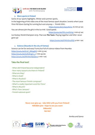 3. More sports in Finland
Some of our sports highlights. Winter and summer sports.   
In the beginning of the video one of the most famous sport situation / events when Lasse
Viren fell down during his running but won anyway =   Finnish SISU.  
https://youtu.be/yvkq5oKZi2s 16 min 47 sec
You can almost join the girls in the ice rink!  Good speed.
https://youtu.be/YlfL37wDUUg 1 min 47 sec
Ice Hockey World Champion 2019. That was The Team. Playing together and SISU- never
gave up!
https://youtu.be/IFWUO1s2fSQ 4 min 1 sec
4. Science (Heureka in the city of Vantaa)
Science can be fun and easy! Funny but full of science videos from Heureka
https://youtu.be/Gr3F_MKpghQ 1 min 53 sec
https://youtu.be/ZyD5N1g01_0 1 min 44 sec
https://youtu.be/Wh1NvDQ2Qw4 2 min 1 sec
Take the final test!
- When did Finland become independent?
- How many seasons are there in Finland?      
- What are they? 
- What is Oodi?
- What is Nuuksio?
- The most famous Finnish composer?
- What’s a really important word for Finns?
- What is Muumi?
- Who’s Tove Jansson?
- Finnish national sport?
Never ever give up – take SISU with you from Finland!
Nähdään pian - hope to see you soon!
Näkemiin!
Hei Hei!
Annika and Sanna
 