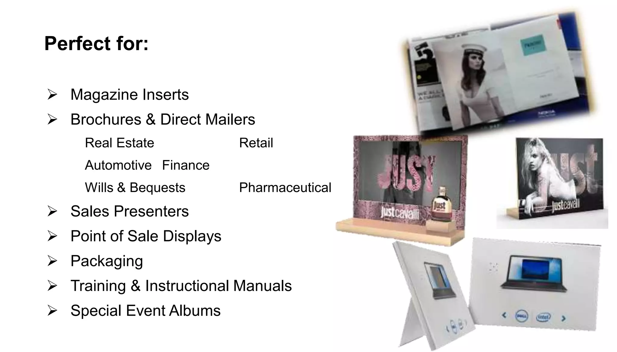 Perfect for:
 Magazine Inserts
 Brochures & Direct Mailers
Real Estate Retail
Automotive Finance
Wills & Bequests Pharmaceutical
 Sales Presenters
 Point of Sale Displays
 Packaging
 Training & Instructional Manuals
 Special Event Albums
 