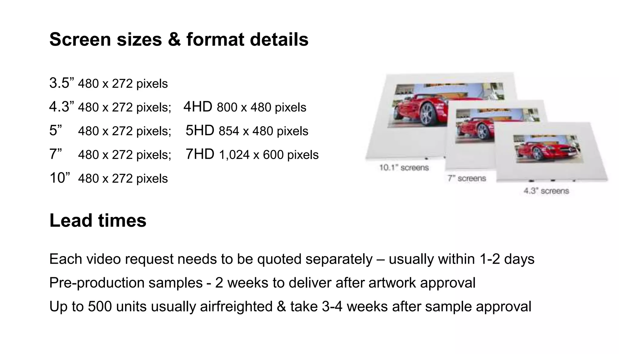 Screen sizes & format details
3.5” 480 x 272 pixels
4.3” 480 x 272 pixels; 4HD 800 x 480 pixels
5” 480 x 272 pixels; 5HD 854 x 480 pixels
7” 480 x 272 pixels; 7HD 1,024 x 600 pixels
10” 480 x 272 pixels
Lead times
Each video request needs to be quoted separately – usually within 1-2 days
Pre-production samples - 2 weeks to deliver after artwork approval
Up to 500 units usually airfreighted & take 3-4 weeks after sample approval
 