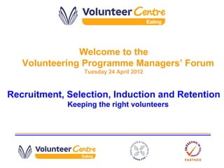 Welcome to the
   Volunteering Programme Managers’ Forum
                 Tuesday 24 April 2012



Recruitment, Selection, Induction and Retention
             Keeping the right volunteers
 