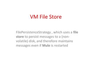 VM File Store
FilePersistenceStrategy , which uses a file
store to persist messages to a (non-
volatile) disk, and therefore maintains
messages even if Mule is restarted
 