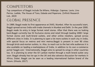 COMPETITORS
Top competitors of Baggit include Da Milano, Hidesign, Caprese, Lavie, Lino
Perros, Ladida, The House of Tara, Esbeda and Peperone. (Infiniti Research
Ltd., 2019
GLOBAL PRESENCE
In 1989, Baggit made its first appearance at INXS, Mumbai. After its successful start,
Baggit spread across India with trade channels in Mumbai and Delhi. In the year 2000,
Baggit made its entry in large format retail stores. After that there was no looking
back.Baggit currently has 52 Exclusive stores and retail through leading 1000+ large
format stores and multi-brand outlets, and other online retailers, spread across
different cities in India. It is planning to open a lot more outlets in each city in India,
with special focus on metros and mini metros.Baggit is present in over 90 cities
through brick-and-mortar outlets, in. Also, to reach out to the last mile audiences it is
also available on leading e-marketplaces of India, in addition to its own e-commerce
portal ‘baggit.com.’ Internationally, Baggit aims to spread its wings in other countries
too. It is planning to enter the Sri Lankan market through a multi brand outlet very
soon. Baggit already has tie-ups in the UK and also advance discussion for markets in
Africa, Dubai. Baggit can be seen as a leading international fashion brand of the
future. (Khosla, 2017)
 