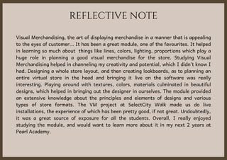 REFLECTIVE NOTE
Visual Merchandising, the art of displaying merchandise in a manner that is appealing
to the eyes of customer... It has been a great module, one of the favourites. It helped
in learning so much about things like lines, colors, lighting, proportions which play a
huge role in planning a good visual merchandise for the store. Studying Visual
Merchandising helped in channeling my creativity and potential, which I didn't know I
had. Designing a whole store layout, and then creating lookboards, as to planning an
entire virtual store in the head and bringing it live on the software was really
interesting. Playing around with textures, colors, materials culminated in beautiful
designs, which helped in bringing out the designer in ourselves. The module provided
an extensive knowledge about the principles and elements of designs and various
types of store formats. The VM project at SelectCity Walk made us do live
installations, the experience of which has been pretty good, if not great. Undoubtedly,
it was a great source of exposure for all the students. Overall, I really enjoyed
studying the module, and would want to learn more about it in my next 2 years at
Pearl Academy.
 