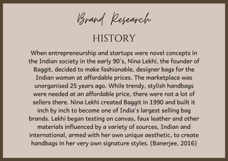 Brand Research
When entrepreneurship and startups were novel concepts in
the Indian society in the early 90's, Nina Lekhi, the founder of
Baggit, decided to make fashionable, designer bags for the
Indian woman at affordable prices. The marketplace was
unorganised 25 years ago. While trendy, stylish handbags
were needed at an affordable price, there were not a lot of
sellers there. Nina Lekhi created Baggit in 1990 and built it
inch by inch to become one of India's largest selling bag
brands. Lekhi began testing on canvas, faux leather and other
materials influenced by a variety of sources, Indian and
international, armed with her own unique aesthetic, to create
handbags in her very own signature styles. (Banerjee, 2016)
HISTORY
 