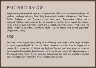 PRODUCT RANGE
Baggit has a wide range of bags and accessories to offer, both for women and men. All
kinds of handbags including Tote, Sling, Laptop and clutches; Wallets and Card Cases;
Duffle; Backpacks, both Drawstring and Haversack:. Accessories include belts,
passport holders, waist pouches for all occasions, whether it be casual, for college,
work, travel or gym. Currently, there are 5 collections by the names- ‘Put It On The
Table’, ‘Work It At Work’, ‘Minimally Yours’, ‘GG by Baggit’ and ‘Suave Superiors’.
(Baggit.com, 2019)
USP
The core USP of Baggit lies in being an eco-friendly brand with a wide range of vegan
products approved by PETA. This has helped to create a special niche for Baggit in the
hearts of its consumer. Products are high on fashion and also great in terms of
functionality thus making Baggit one of the favourite bag brands of Indian consumers.
The brand offers handy, trendy and chic accessories like bags and wallets in various
colors and styles at reasonable prices. (Baggit.com, 2019)
 