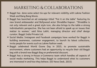 MARKETING & COLLABORATIONS
Baggit has  done some select tie-ups for relevant visibility with Lakme Fashion
Week and Bang Bang Movie.
Baggit has launched an ad campaign titled “Put it on the table" featuring its
new brand ambassador  and Bollywood actor Shraddha Kapoor. “Shraddha is
not only relevant and a great style icon, she also brings to the table a strong
individualistic perspective. She has not been afraid to speak up on issues that
matter to women,’ said Nina Lekhi, managing director and chief design
curator, Baggit India Private Ltd. 
Social Media; Instagram and Facebook campaigns have worked for Baggit in
building awareness, customer engagement, to launch its latest collections,
invite people for events such as Lakme fashion week.
Baggit celebrated World Ozone Day  in 2015, to promote sustainable
environment, where customers had an opportunity to recycle their old Baggit
bag with a brand new Baggit Bag on preferential discount.
Baggit has a strong in-house e-Commerce team which handles all aspects of
social media marketing. This helps Baggit to understand what its customers
are interested in and how they behave. (EE News Desk, 2015)
 