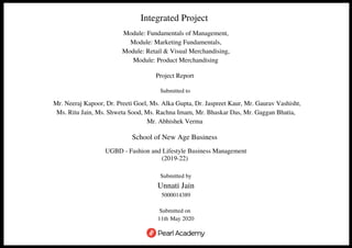 Integrated Project 
Module: Fundamentals of Management,
Module: Marketing Fundamentals,
Module: Retail & Visual Merchandising,
Module: Product Merchandising 
Project Report 
Submitted to
 Mr. Neeraj Kapoor, Dr. Preeti Goel, Ms. Alka Gupta, Dr. Jaspreet Kaur, Mr. Gaurav Vashisht,
Ms. Ritu Jain, Ms. Shweta Sood, Ms. Rachna Imam, Mr. Bhaskar Das, Mr. Gaggan Bhatia,
Mr. Abhishek Verma 
School of New Age Business 
UGBD - Fashion and Lifestyle Business Management
(2019-22) 
Submitted by
Unnati Jain
5000014389
 
Submitted on 
11th May 2020
 