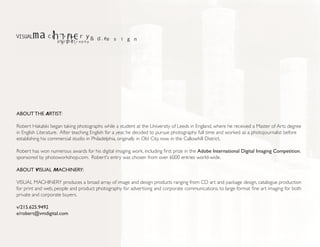 ABOUT THE ARTIST:

Robert Hakalski began taking photographs while a student at the University of Leeds in England, where he received a Master of Arts degree
in English Literature. After teaching English for a year, he decided to pursue photography full time and worked as a photojournalist before
establishing his commercial studio in Philadelphia, originally in Old City, now in the Callowhill District.

Robert has won numerous awards for his digital imaging work, including first prize in the Adobe International Digital Imaging Competition,
sponsored by photoworkshop.com. Robert's entry was chosen from over 6000 entries world-wide.

ABOUT VISUAL MACHINERY:

VISUAL MACHINERY produces a broad array of image and design products ranging from CD art and package design, catalogue production
for print and web, people and product photography for advertising and corporate communications, to large format fine art imaging for both
private and corporate buyers.

v/215.625.9492
e/robert@vmdigital.com
 