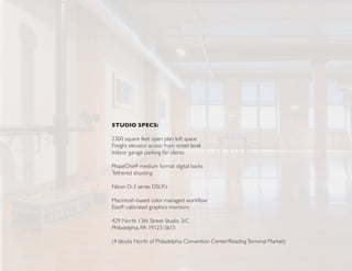 STUDIO SPECS:

2300 square feet open plan loft space
Freight elevator access from street level
Indoor garage parking for clients

PhaseOne® medium format digital backs
Tethered shooting

Nikon D-3 series DSLR’s

Macintosh-based color managed workflow
Eizo® calibrated graphics monitors

429 North 13th Street Studio 3/C
Philadelphia, PA 19123-3615

(4 blocks North of Philadelphia Convention Center/Reading Terminal Market)
 