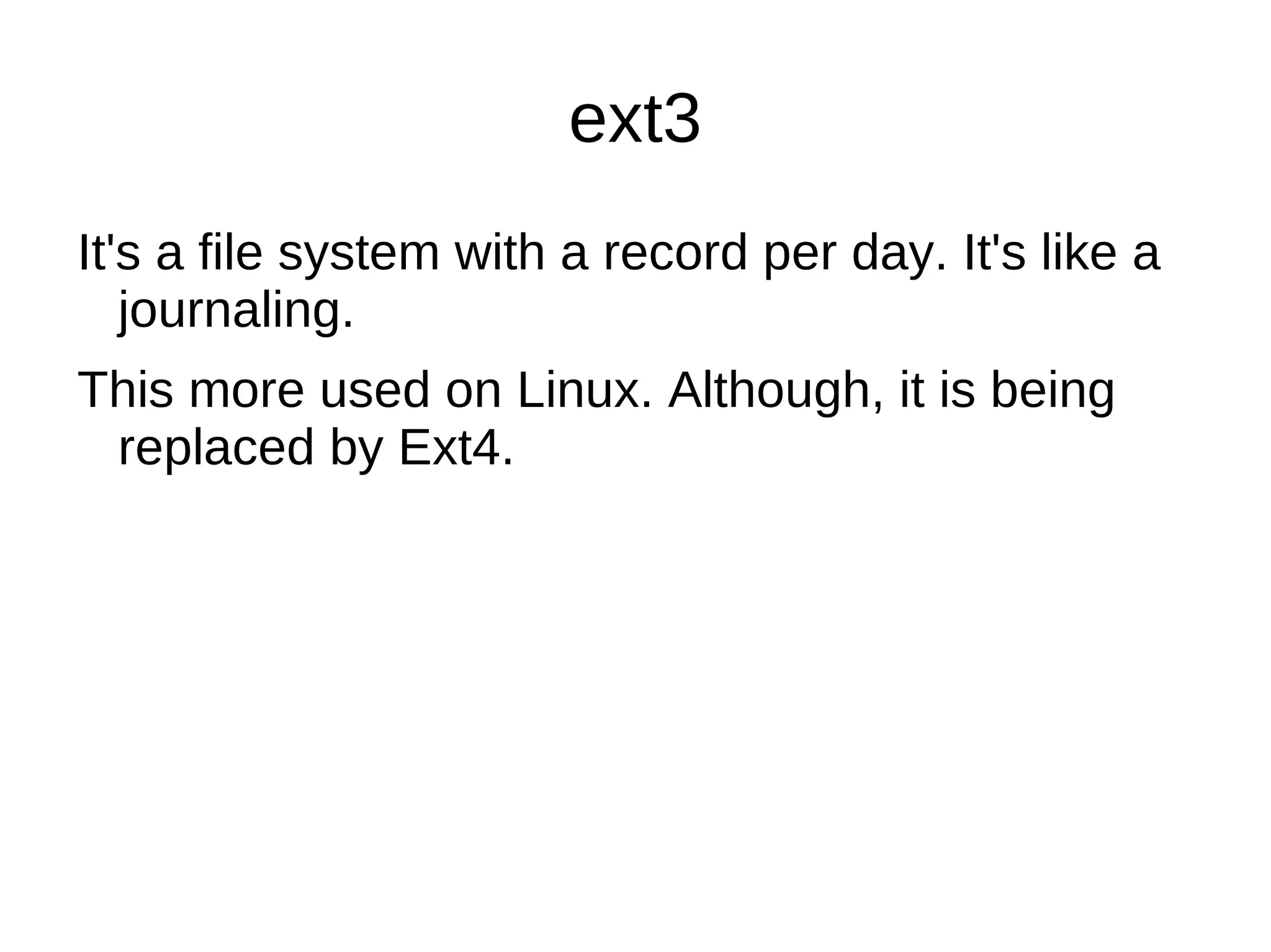 Linux supports many different file systems, but common choices for the system disk include the ext* family (such as ext2, ext3 and ext4), XFS, JFS, ReiserFS and btrfs. 