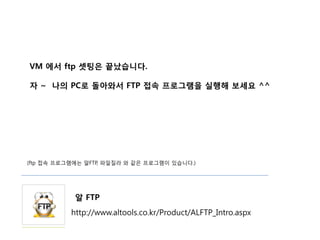 VM 에서 ftp 셋팅은 끝났습니다.

자 ~ 나의 PC로 돌아와서 FTP 접속 프로그램을 실행해 보세요 ^^




(ftp 접속 프로그램에는 알FTP, 파일질라 와 같은 프로그램이 있습니다.)




            알 FTP
           http://www.altools.co.kr/Product/ALFTP_Intro.aspx
 