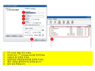 1
                  2
                  3
                  4




                         5              6




1.   FTP 사이트 명을 적어 주세요
2.   아이피 또는 ( ***.kimsqsp.com)을 적어주세요
3.   redblock 을 입력해 주세요
4.   설정하셨던 비밀번호(암호)를 입력해 주세요
5.   ‘확인’ 버튼을 클릭하여 ftp 접속을 합니다.
6.   접속 성공 하였습니다.
 