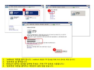 1                       2




                        3




                                                 4



1.   ‘redblock’ 계정을 클릭 합니다. ( redblock 계정은 FTP 접속을 위해 미리 준비된 계정 입니다.)
2.   ‘암호변경’ 을 클릭합니다.
3.   회원님이 원하는 암호를 입력해 주세요 ( 추후 FTP 암호로 사용됩니다.)
4.   ‘암호변경’ 버튼을 클릭하고 계정관리 설정 창을 닫습니다.
 