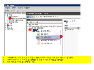 1




                      2

                                               3




1.   ‘서버관리자’ 좌측 트리에서 역할 > 웹서버(IIS) > IIS(인터넷 정보 서비스) 를 클릭
2.   WINDOWS-*** > 사이트 를 선택한 후 오른쪽 마우스 버튼을 클릭합니다.
3.   ‘FTP 사이트 추가’ 를 선택 합니다.
 