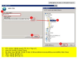 선택된 폴더는 ftp 접속 시 루트 폴더가 됩니다.




1


                                  2
                                                               3




                                  5



                                                                   4

1.   FTP 사이트 이름을 kimsQ_FTP 라고 적습니다.
2.   경로선택 버튼을 선택해 주세요
3.   My Web Sites 폴더를 지정해 주세요 (C:UsersAdministratorDocumentsMy Web Sites)
4.   ‘확인’ 버튼을 클릭합니다.
5.   ‘다음’ 버튼을 클릭 합니다.
 