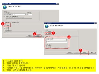 1



                        2            3
                                                  4




                                                         5



1.   SSL없음 으로 선택
2.   ‘다음’ 버튼을 클릭합니다.
3.   ‘기본’ 에 체크 합니다.
4.   ‘지정한 사용자’ 를 선택하신 후 redblock 을 입력하세요   사용권한은 ‘읽기’ 와 ‘쓰기’를 선택합니다
5.   ‘마침’ 버튼을 클릭해 주세요
 