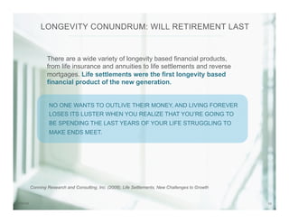 107/31/14
There are a wide variety of longevity based financial products,
from life insurance and annuities to life settlements and reverse
mortgages. Life settlements were the first longevity based
financial product of the new generation.
NO ONE WANTS TO OUTLIVE THEIR MONEY, AND LIVING FOREVER
LOSES ITS LUSTER WHEN YOU REALIZE THAT YOU’RE GOING TO
BE SPENDING THE LAST YEARS OF YOUR LIFE STRUGGLING TO
MAKE ENDS MEET.
LONGEVITY CONUNDRUM: WILL RETIREMENT LAST
Conning Research and Consulting, Inc. (2008), Life Settlements, New Challenges to Growth
 