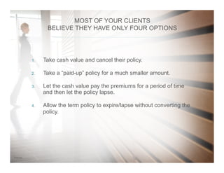 167/31/14
1.  Take cash value and cancel their policy.
2.  Take a “paid-up” policy for a much smaller amount.
3.  Let the cash value pay the premiums for a period of time
and then let the policy lapse.
4.  Allow the term policy to expire/lapse without converting the
policy.
MOST OF YOUR CLIENTS
BELIEVE THEY HAVE ONLY FOUR OPTIONS
 
