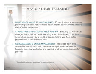 187/31/14
WHAT’S IN IT FOR PRODUCERS?
*Consult a life settlement professional for state regulations.
²  BRING ADDED VALUE TO YOUR CLIENTS: Prevent future unnecessary
premium payments, reduce lapse rates, create new capital to finance
clients’other endeavors.
²  STRENGTHEN CLIENT-AGENT RELATIONSHIP: Keeping up to date on
changes in the industry and providing your clientele with complete
information makes you a credible source, taking you from sales
professional to trusted consultant.
²  INCREASE ASSETS UNDER MANAGEMENT: Proceeds from a life
settlement are unrestricted*, and can be repurposed to broaden
financial planning strategies and applied to other “commissionable”
products.
 