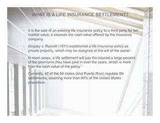 27/31/14
²  It is the sale of an existing life insurance policy to a third party for fair
market value; it exceeds the cash value offered by the insurance
company.
²  Grigsby v. Russell (1911) established a life insurance policy as
private property, which may be assigned at the will of the owner
²  In most cases, a life settlement will pay the insured a large percent
of the premiums they have paid in over the years, which is more
than the cash value of the policy.*.
²  Currently, 42 of the 50 states (and Puerto Rico) regulate life
settlements, covering more than 90% of the United States
population.
WHAT IS A LIFE INSURANCE SETTLEMENT?
 