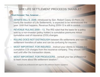 207/31/14
*Consult a tax professional with regard to life settlement taxation regulations.*Consult a tax professional with regard to life settlement taxation regulations.
²  SENATE BILL S. 2048, introduced by Sen. Robert Casey (D-Penn.) to
clarify the taxation of Life Settlements, is expected to be reintroduced this
year. Until that happens, Revenue Ruling 2009-13 is still in control.
²  REVENUE RULING 2009 – 13, The IRS ruled that the basis for a policy
sold by a non-investor (policy holder) is cumulative premiums minus
cumulative cost of insurance (COI) changes.
²  RULING DOES NOT DISTINGUISH between life settlements and non-life
settlement transfers of sales and can be confusing for insurers.
²  MOST IMPORTANT, FOR INSURED…Instruct your clients to request the
cumulative COI charges from the insurance company. They should not
wait until after the transaction closes.
²  MOST IMPORTANT, FOR PRODUCERS…consult your tax professional
to learn more about life settlement taxation.*
Short Answer: Yes, however…
ARE LIFE SETTLEMENT PROCEEDS TAXABLE?
 