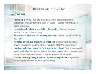 227/31/14
THE LIFELINE PROGRAM®
²  Founded in 1989…We are the oldest, most experienced Life
Settlement provider for more than 24 years – Settled more than $1.7
billion in policies
²  Unparalleled industry reputation for quality, thoroughness of
transaction, and transparency
²  Providers of customized turnkey solution. Visible or as Invisible as
you need
²  Adherence to sound business practices to ensure professional,
private transaction and the proper handling of HIPAA information
²  Leading industry resource for the evolved client. First to use social
media and other innovative, interactive tools to educate consumers and
savvy financial professionals on life settlements as an option
²  On-site funding entity, Lifeline Capital Management. Proprietary
equity capital enables in-house purchasing
WHO WE ARE…
 