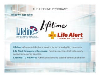 237/31/14
WHO WE ARE NOT!
THE LIFELINE PROGRAM®
Lifetime (TV Network): American cable and satellite television channel
Life Alert Emergency Response: Provides services that help elderly
contact emergency services.
Lifeline: Affordable telephone service for income-eligible consumers
 
