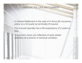 37/31/14
²  A Viatical Settlement is the sale of in-force life insurance
policy to a 3rd party by terminally ill insured
²  The insured typically has a life expectancy of 2 years or
less
²  Transaction terms are reflective of each states’
definition of a chronic or terminal condition.
VIATICAL VS. LIFE SETTLEMENT
 