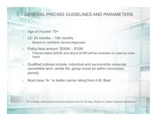 307/31/14
GENERAL PRICING GUIDELINES AND PARAMETERS
On average, entire process can take between 60 and 120 days. Based on Lifeline Program® guidelines.
²  Age of insured: 70+
²  LE: 24 months – 180 months
•  Based on verifiable clinical diagnoses
²  Policy face amount: $250K – $10M
•  Policies below $250K and above $10M will be reviewed on case-by-case
basis
²  Qualified policies include: individual and survivorship universal,
convertible term, whole life, group (must be within conversion
period).
²  Must have “A-” or better carrier rating from A.M. Best
 