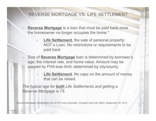 47/31/14
²  Reverse Mortgage is a loan that must be paid back once
the homeowner no longer occupies the home.*
Ø  Life Settlement, the sale of personal property;
NOT a Loan. No restrictions or requirements to be
paid back
²  Size of Reverse Mortgage loan is determined by borrower’s
age, the interest rate, and home value. Amount may be
capped by FHA loan limit; determined by city/county
Ø  Life Settlement, No caps on the amount of money
that can be raised.
The typical age for both Life Settlements and getting a
Reverse Mortgage is 75.
REVERSE MORTGAGE VS. LIFE SETTLEMENT
Reverse Mortgage Stabilization Act of 2013 was amended. Changes went into effect, September 30, 2013
 