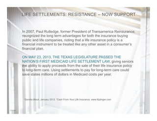 57/31/14
In 2007, Paul Rutledge, former President of Transamerica Reinsurance,
recognized the long term advantages for both the insurance buying
public and life companies, noting that a life insurance policy is a
financial instrument to be treated like any other asset in a consumer’s
financial plan.
ON MAY 23, 2013, THE TEXAS LEGISLATURE PASSED THE
NATION’S FIRST MEDICAID LIFE SETTLEMENT LAW, giving seniors
the ability to apply proceeds from the sale of their life insurance policy
to long-term care. Using settlements to pay for long-term care could
save states millions of dollars in Medicaid costs per year.
*Sandra Block, January 2013, “Cash From Your Life Insurance, www.Kiplinger.com
LIFE SETTLEMENTS: RESISTANCE – NOW SUPPORT
 