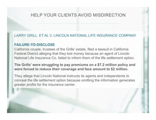 77/31/14
LARRY GRILL ET AL V. LINCOLN NATIONAL LIFE INSURANCE COMPANY
FAILURE-TO-DISCLOSE
California couple, trustees of the Grills’ estate, filed a lawsuit in California
Federal District alleging that they lost money because an agent of Lincoln
National Life Insurance Co. failed to inform them of the life settlement option.
The Grills’ were struggling to pay premiums on a $7.2 million policy and
were forced to reduce their coverage and face amount to $2 million.
They allege that Lincoln National instructs its agents and independents to
conceal the life settlement option because omitting the information generates
greater profits for the insurance carrier.
HELP YOUR CLIENTS AVOID MISDIRECTION
 