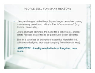 87/31/14
²  Lifestyle changes make the policy no longer desirable; paying
unnecessary premiums; policy holder is “over-insured” (e.g.,
divorce, bankruptcy).
²  Estate changes eliminate the need for a policy (e.g., smaller
estate reduces estate tax to be paid out of death benefits).
²  Sale of a business or changes to executive hierarchy (i.e.,
policy was designed to protect company from financial loss).
²  LONGEVITY. Liquidity needed to fund long-term care
costs.
PEOPLE SELL FOR MANY REASONS
 