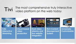 The most comprehensive truly interactive 
video platform on the web today Tivi 
Cloud-based 
video 
production 
Rich Content 
Management 
System 
Immensely 
Customizable 
Dual video 
streams and 
live website 
integration 
Fully 
Interactive 
Streaming 
13 
 
