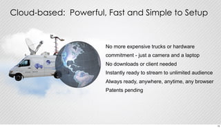 Cloud-based: Powerful, Fast and Simple to Setup 
No more expensive trucks or hardware 
commitment - just a camera and a laptop 
No downloads or client needed 
Instantly ready to stream to unlimited audience 
Always ready, anywhere, anytime, any browser 
Patents pending 
15 
 