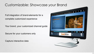 Customizable: Showcase your Brand 
Full integration of brand-elements for a 
complete customized experience 
Your brand, your customized channel guide 
Secure for your customers only 
Capture interactive data 
18 
 