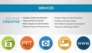 SERVICES 
ONE STOP • Strategic Creative Development 
CREATIVE 
• Video and Audio Production 
• Motion Graphic and 3D Animation 
• Website Design and Programming 
• Graphic Design and Brand Essence 
• Scripting and Copy Creation 
• Multi Platform Application Development 
• Interactive Webcasting Platform 
4 
 