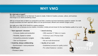 WHY VMG 
So, what sets us apart? 
We offer a unique blend of 'us' that took 10 years to create. A blend of creative, process, culture, and business 
that brings to our clients something unique. 
With an in-house team of talent our productions are fresh, inventive and have tremendous speed to market. Our well-thought 
processes and team approach allow us to be synchronized, efficient and maintain budget control. 
We really are a ONE STOP SHOP for creative solutions. 
Our clients use us because we are creative, innovative, nimble and are known for the near flawless quality of our work 
• Award winning 
- VMG awarded 17 Telly’s in 4 years 
- 10 Emmy’s and 3 Promax Gold 
• Our creative 
- We are multi-dimensional 
• Quality of our work 
- Established process for quality control 
- Pre vetted freelance / venders 
• Team approach / structure 
- In-house creative and production 
- Flexibility, Speed to market 
- Competitive production budgets 
- Own our Equipment 
• Creativity, always collaborating 
- Synchronized = more productive 
• Multilingual 
- Process in place 
5 
 