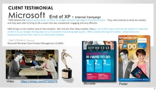 CLIENT TESTIMONIAL 
Microsoft End of XP - Internal Campaign 
“VMG delivers the highest quality work, on-­‐:me, on-­‐budget and with high degree of professionalism. They really listened to what we needed, 
and they were able to bring to life a vision that was unexpected, engaging and very effec:ve. 
VMG brings a truly crea:ve view to their projects. Not only are their ideas crea:ve, they go out of their way to execute the project in a way that 
conforms to our budget, finding ways to cut costs while maintaining high quality. VMG is exactly the type of crea:ve, collabora:ve and 
professional partner that I look to as a MicrosoH marketer. 
~ AMY STEPHAN | Director, 
MicrosoH Windows Client Product Management US BMO 
https://Video vimeo.com/67260576 
Microsite Poster 
8 
 