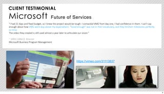 CLIENT TESTIMONIAL 
Microsoft 
Future of Services 
“I had 21 days and fixed budget, so I knew the project would be tough. I contacted VMG from day one, I had confidence in them. I can’t say 
enough about how VMG went way above my expecta:ons. “Good enough” was not in their vocabulary, and they hit their milestones perfectly 
on :me. 
The video they created is s:ll used almost a year later to ar:culate our vision.” 
https://vimeo.com/31113837 
~ GREG LANG | Director 
MicrosoH Business Program Management 
9 
 