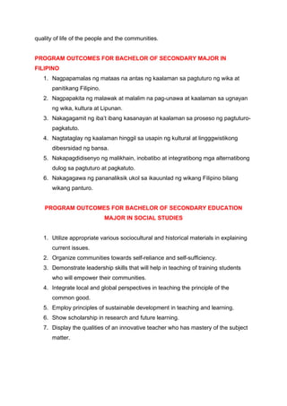 quality of life of the people and the communities.
PROGRAM OUTCOMES FOR BACHELOR OF SECONDARY MAJOR IN
FILIPINO
1. Nagpapamalas ng mataas na antas ng kaalaman sa pagtuturo ng wika at
panitikang Filipino.
2. Nagpapakita ng malawak at malalim na pag-unawa at kaalaman sa ugnayan
ng wika, kultura at Lipunan.
3. Nakagagamit ng iba’t ibang kasanayan at kaalaman sa proseso ng pagtuturo-
pagkatuto.
4. Nagtataglay ng kaalaman hinggil sa usapin ng kultural at lingggwistikong
dibesrsidad ng bansa.
5. Nakapagdidisenyo ng malikhain, inobatibo at integratibong mga alternatibong
dulog sa pagtuturo at pagkatuto.
6. Nakagagawa ng pananaliksik ukol sa ikauunlad ng wikang Filipino bilang
wikang panturo.
PROGRAM OUTCOMES FOR BACHELOR OF SECONDARY EDUCATION
MAJOR IN SOCIAL STUDIES
1. Utilize appropriate various sociocultural and historical materials in explaining
current issues.
2. Organize communities towards self-reliance and self-sufficiency.
3. Demonstrate leadership skills that will help in teaching of training students
who will empower their communities.
4. Integrate local and global perspectives in teaching the principle of the
common good.
5. Employ principles of sustainable development in teaching and learning.
6. Show scholarship in research and future learning.
7. Display the qualities of an innovative teacher who has mastery of the subject
matter.
 