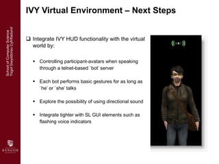 <ul><li>Integrate IVY HUD functionality with the virtual world by: </li></ul><ul><ul><li>Controlling participant-avatars w...